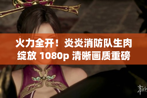 火力全開！炎炎消防隊生肉綻放 1080p 清晰畫質(zhì)重磅登場