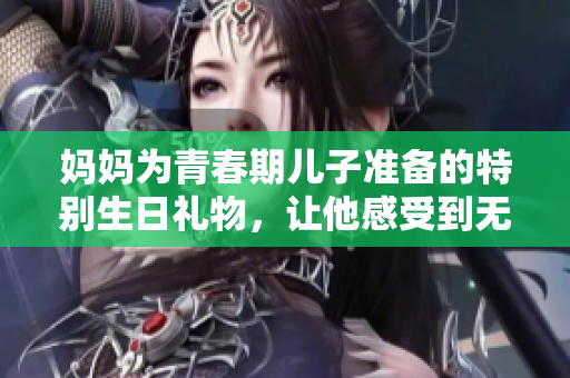 媽媽為青春期兒子準(zhǔn)備的特別生日禮物，讓他感受到無限溫暖與關(guān)愛