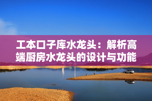 工本口子庫水龍頭：解析高端廚房水龍頭的設計與功能