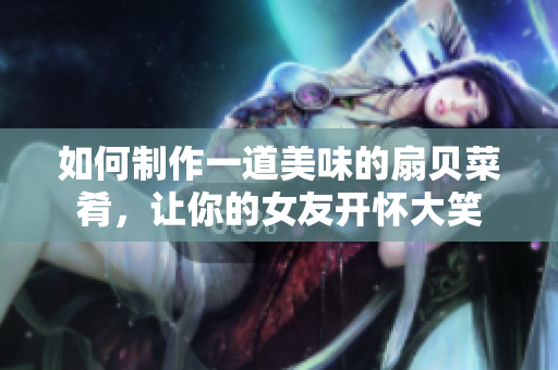 如何制作一道美味的扇貝菜肴，讓你的女友開(kāi)懷大笑