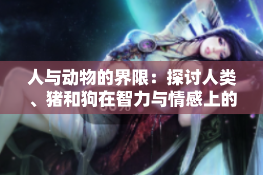 人與動(dòng)物的界限：探討人類、豬和狗在智力與情感上的相似性和差異性