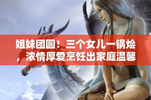 姐妹團(tuán)圓！三個(gè)女兒一鍋燴，濃情厚愛(ài)烹飪出家庭溫馨大餐