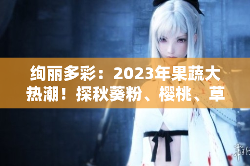 絢麗多彩：2023年果蔬大熱潮！探秋葵粉、櫻桃、草莓、絲瓜新風(fēng)尚