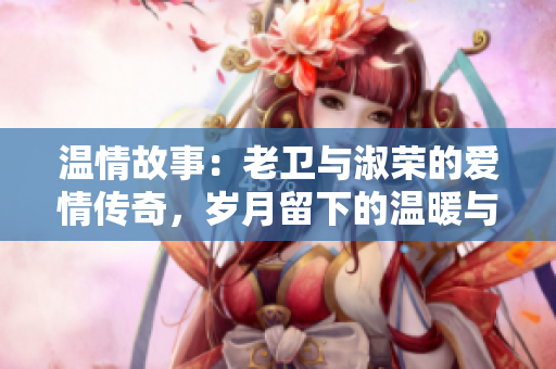 溫情故事：老衛(wèi)與淑榮的愛情傳奇，歲月留下的溫暖與感動(dòng)