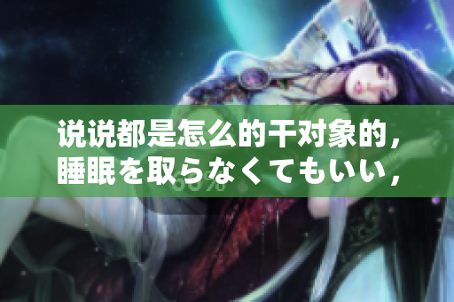 說(shuō)說(shuō)都是怎么的干對(duì)象的，睡眠を取らなくてもいい，睡覺(jué)抓著小雞一晚上會(huì)怎樣，睡過(guò)年紀(jì)最大的多少歲六十多，水潤(rùn)緊致銷魂低吟古代，水潤(rùn)緊致銷魂低吟395