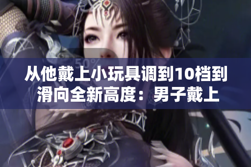 從他戴上小玩具調(diào)到10檔到 滑向全新高度：男子戴上小玩具，冒險(xiǎn)突破10檔
