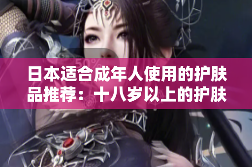 日本適合成年人使用的護(hù)膚品推薦：十八歲以上的護(hù)膚產(chǎn)品推薦列表