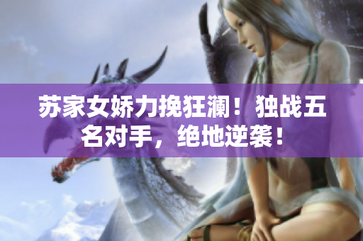 蘇家女嬌力挽狂瀾！獨戰(zhàn)五名對手，絕地逆襲！