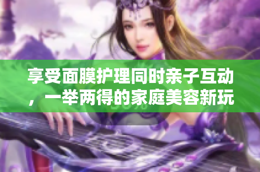 享受面膜護(hù)理同時(shí)親子互動(dòng)，一舉兩得的家庭美容新玩法