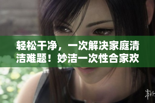 輕松干凈，一次解決家庭清潔難題！妙潔一次性合家歡，讓您的家煥然一新！