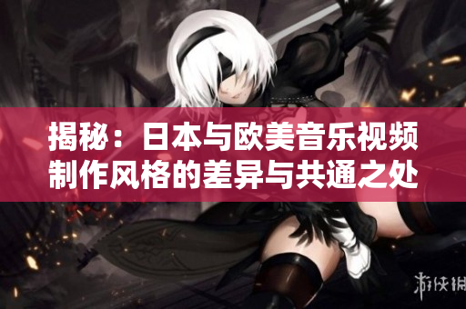 揭秘：日本與歐美音樂視頻制作風(fēng)格的差異與共通之處