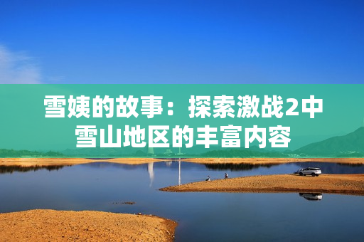 雪姨的故事：探索激戰(zhàn)2中雪山地區(qū)的豐富內(nèi)容