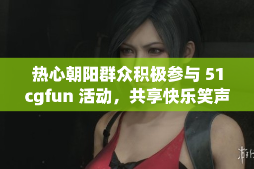 熱心朝陽(yáng)群眾積極參與 51cgfun 活動(dòng)，共享快樂(lè)笑聲