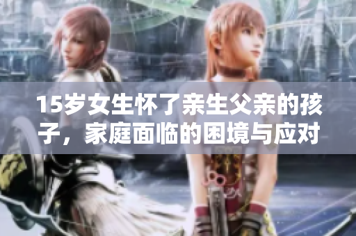 15歲女生懷了親生父親的孩子，家庭面臨的困境與應(yīng)對