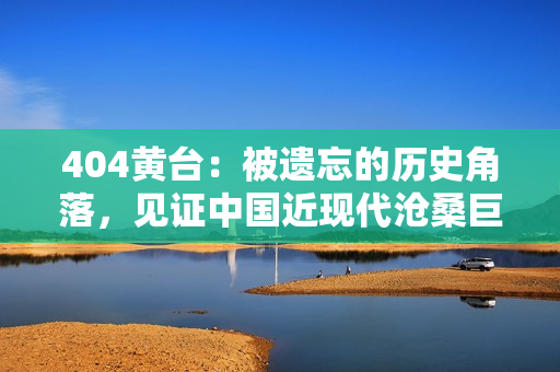 404黃臺(tái)：被遺忘的歷史角落，見證中國近現(xiàn)代滄桑巨變