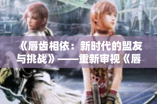 《唇齒相依：新時(shí)代的盟友與挑戰(zhàn)》——重新審視《唇齒之間》第二季。