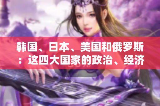 韓國、日本、美國和俄羅斯：這四大國家的政治、經(jīng)濟(jì)和文化比較