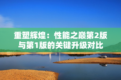 重塑輝煌：性能之巔第2版與第1版的關(guān)鍵升級(jí)對(duì)比