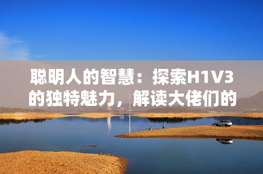 聰明人的智慧：探索H1V3的獨(dú)特魅力，解讀大佬們的心路歷程