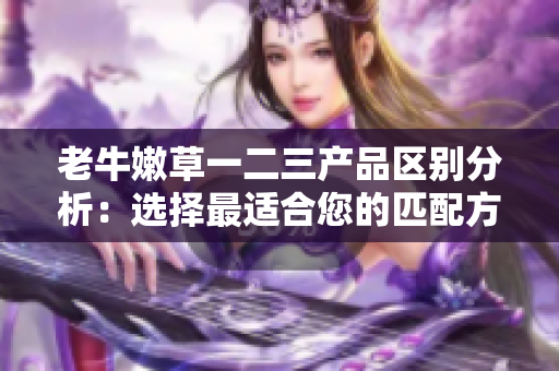 老牛嫩草一二三產(chǎn)品區(qū)別分析：選擇最適合您的匹配方案