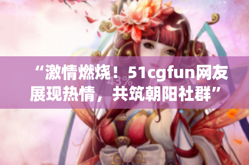 “激情燃燒！51cgfun網(wǎng)友展現(xiàn)熱情，共筑朝陽社群”