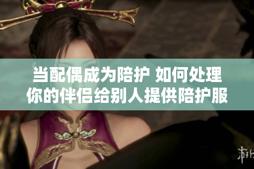 當配偶成為陪護 如何處理你的伴侶給別人提供陪護服務