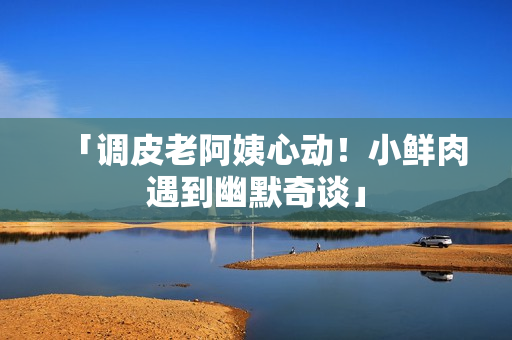 「調皮老阿姨心動！小鮮肉遇到幽默奇談」