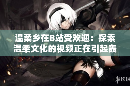溫柔鄉(xiāng)在B站受歡迎：探索溫柔文化的視頻正在引起轟動