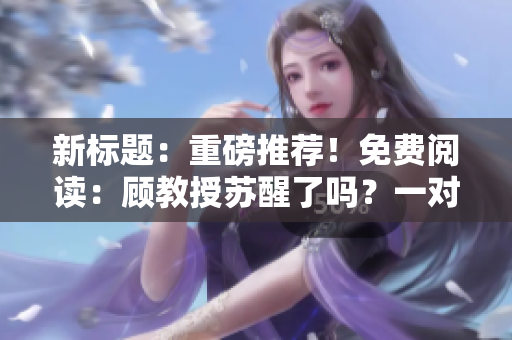 新標(biāo)題：重磅推薦！免費(fèi)閱讀：顧教授蘇醒了嗎？一對(duì)一親身傳授經(jīng)典知識(shí)！