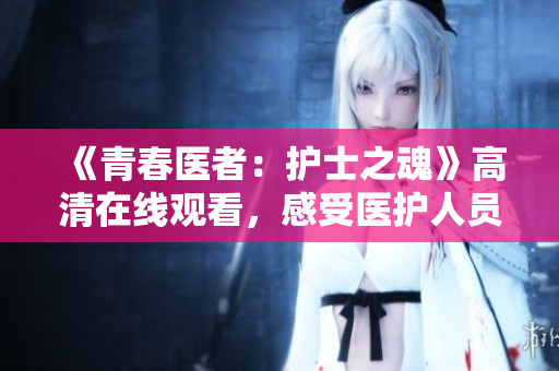 《青春醫(yī)者：護士之魂》高清在線觀看，感受醫(yī)護人員的心靈奉獻！