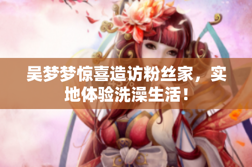 吳夢(mèng)夢(mèng)驚喜造訪粉絲家，實(shí)地體驗(yàn)洗澡生活！