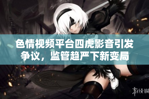 色情視頻平臺四虎影音引發(fā)爭議，監(jiān)管趨嚴下新變局
