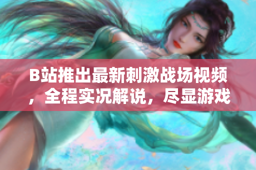 B站推出最新刺激戰(zhàn)場視頻，全程實況解說，盡顯游戲魅力
