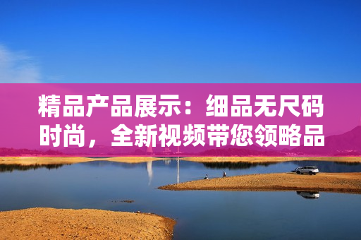 精品產(chǎn)品展示：細(xì)品無尺碼時尚，全新視頻帶您領(lǐng)略品質(zhì)與風(fēng)尚的奇妙融合！