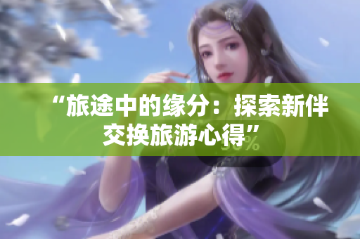“旅途中的緣分：探索新伴交換旅游心得”