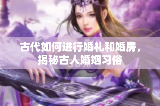 古代如何進(jìn)行婚禮和婚房，揭秘古人婚姻習(xí)俗