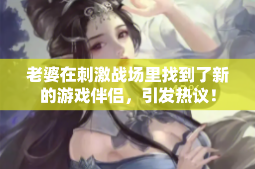老婆在刺激戰(zhàn)場(chǎng)里找到了新的游戲伴侶，引發(fā)熱議！