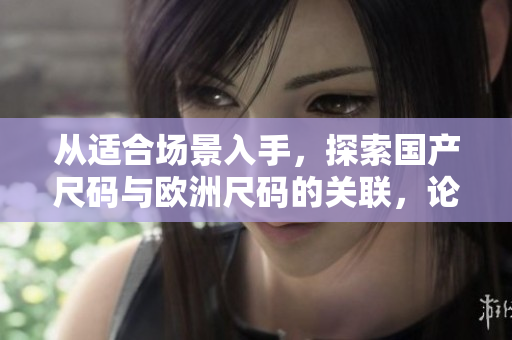 從適合場景入手，探索國產(chǎn)尺碼與歐洲尺碼的關(guān)聯(lián)，論證它們在不同場景下的適用性