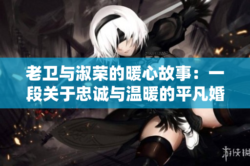 老衛(wèi)與淑榮的暖心故事：一段關于忠誠與溫暖的平凡婚姻生活見聞