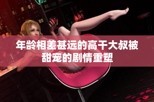 年齡相差甚遠(yuǎn)的高干大叔被甜寵的劇情重塑