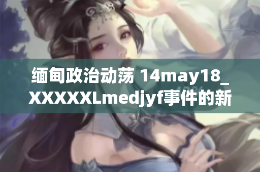 緬甸政治動蕩 14may18_XXXXXLmedjyf事件的新發(fā)展