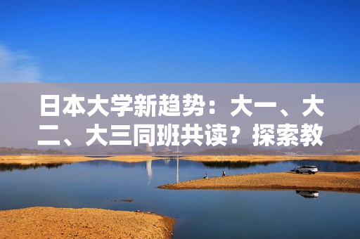 日本大學(xué)新趨勢(shì)：大一、大二、大三同班共讀？探索教育新模式引發(fā)關(guān)注