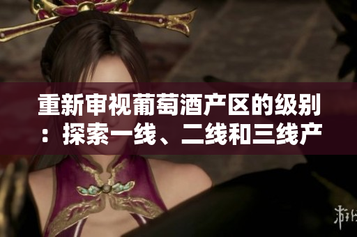 重新審視葡萄酒產(chǎn)區(qū)的級別：探索一線、二線和三線產(chǎn)區(qū)