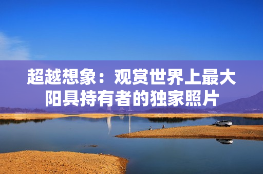 超越想象：觀賞世界上最大陽具持有者的獨家照片