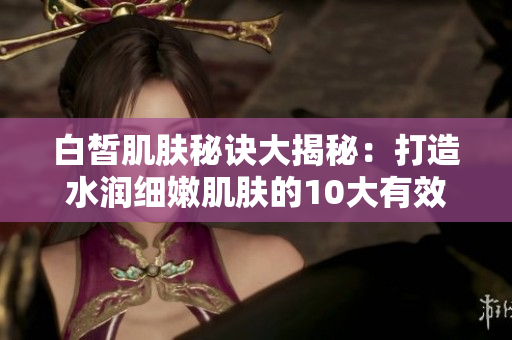 白皙肌膚秘訣大揭秘：打造水潤(rùn)細(xì)嫩肌膚的10大有效方法