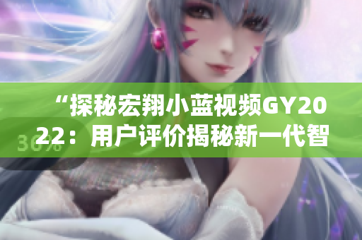 “探秘宏翔小藍(lán)視頻GY2022：用戶評(píng)價(jià)揭秘新一代智能車(chē)載系統(tǒng)的表現(xiàn)”