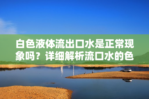 白色液體流出口水是正?，F(xiàn)象嗎？詳細解析流口水的色澤和可能原因