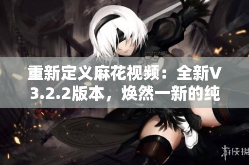 重新定義麻花視頻：全新V3.2.2版本，煥然一新的純凈體驗(yàn)！