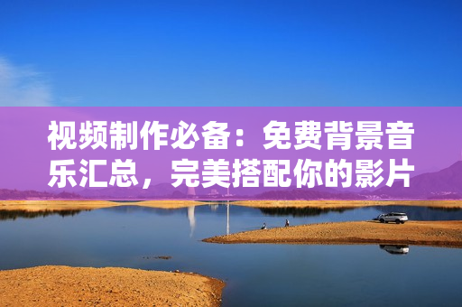 視頻制作必備：免費背景音樂匯總，完美搭配你的影片