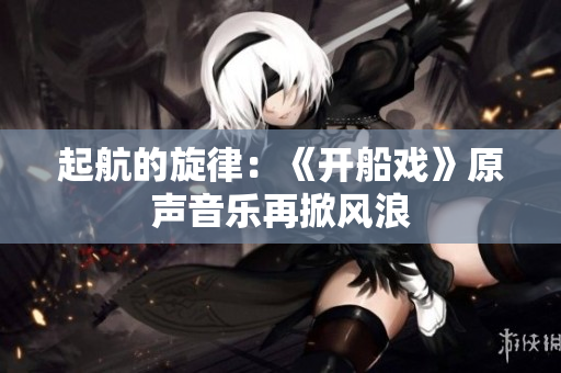 起航的旋律：《開船戲》原聲音樂(lè)再掀風(fēng)浪